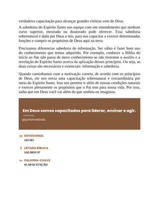 verdadeira capacitação para alcançar grandes vitórias vem de Deus.
A sabedoria do Espírito Santo nos equipa com um entendimento que nenhum
curso superior, mestrado ou doutorado pode oferecer. Essa sabedoria
sobrenatural é dada por Deus a nós, para nos capacitar a exercer determinadas
funções e cumprir os propósitos de Deus aqui na terra.
Precisamos diferenciar sabedoria de informação. Ser sábio é fazer bom uso
do conhecimento que temos adquirido. Por exemplo, conhecer a Bíblia do
início ao fim não passa de mero conhecimento se não tivermos o auxílio e a
revelação do Espírito Santo acerca da aplicação desses princípios. Ou seja, as
duas coisas são necessárias e essenciais: informação e sabedoria.
Quando caminhamos com a motivação correta, de acordo com os princípios
de Deus, ele nos envia uma capacitação sobrenatural e extraordinária por
meio do Espírito Santo. Isso nos permite ir além de nossas condições naturais
e exercer plenamente os propósitos que o Pai tem para nossa vida. Por isso,
saiba que em Deus você vai além do que sonhou ou imaginou.
Em Deus somos capacitados para liderar, ensinar e agir.
@juniorrostirola
DEVOCIONAL
241/365
LEITURA BÍBLICA
SALMOS 97
PALAVRA-CHAVE
#CAPACITAÇÃO
 