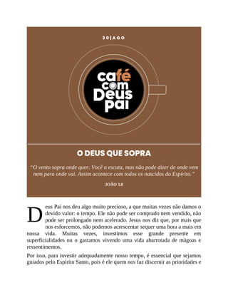 D
3 0 | A G O
O DEUS QUE SOPRA
“O vento sopra onde quer. Você o escuta, mas não pode dizer de onde vem
nem para onde vai. Assim acontece com todos os nascidos do Espírito.”
JOÃO 3.8
eus Pai nos deu algo muito precioso, a que muitas vezes não damos o
devido valor: o tempo. Ele não pode ser comprado nem vendido, não
pode ser prolongado nem acelerado. Jesus nos diz que, por mais que
nos esforcemos, não podemos acrescentar sequer uma hora a mais em
nossa vida. Muitas vezes, investimos esse grande presente em
superficialidades ou o gastamos vivendo uma vida abarrotada de mágoas e
ressentimentos.
Por isso, para investir adequadamente nosso tempo, é essencial que sejamos
guiados pelo Espírito Santo, pois é ele quem nos faz discernir as prioridades e
 