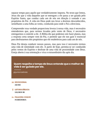 separar tempo para aquilo que verdadeiramente importa. No texto que lemos,
Jesus diz que a vida daqueles que se entregam a ele passa a ser guiada pelo
Espírito Santo, que conduz cada um de nós em direção à vontade e aos
propósitos do Pai. A vida em Deus pode nos levar a destinos desconhecidos,
semelhante a uma folha ao vento, conduzida para onde o Pai a direciona.
Compreender essa verdade proporciona leveza à nossa vida, mas é necessário
entendermos que, para sermos levados pelo vento de Deus, é necessário
entregarmos o controle a ele. A Bíblia diz que podemos sim fazer planos, mas
a resposta certa sempre vem do Pai, e permitir que ele nos guie é essencial
para desfrutarmos dos propósitos que ele estabeleceu para cada um de nós.
Deus Pai deseja conduzir nossos passos, mas para isso é necessário termos
uma vida de intimidade com ele. A partir de hoje, permita-se ser conduzido
pelos ventos do Espírito e desfrute de uma vida de proximidade com Deus.
Esteja aberto à sua orientação e viva o extraordinário dia após dia.
Quem respeita o tempo de Deus entende que o melhor da
vida é ser guiado por ele.
@juniorrostirola
DEVOCIONAL
242/365
LEITURA BÍBLICA
SALMOS 98
PALAVRA-CHAVE
#SABEDORIA
 