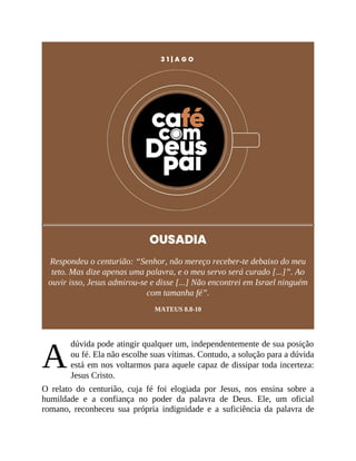A
3 1 | A G O
OUSADIA
Respondeu o centurião: “Senhor, não mereço receber-te debaixo do meu
teto. Mas dize apenas uma palavra, e o meu servo será curado [...]”. Ao
ouvir isso, Jesus admirou-se e disse [...] Não encontrei em Israel ninguém
com tamanha fé”.
MATEUS 8.8-10
dúvida pode atingir qualquer um, independentemente de sua posição
ou fé. Ela não escolhe suas vítimas. Contudo, a solução para a dúvida
está em nos voltarmos para aquele capaz de dissipar toda incerteza:
Jesus Cristo.
O relato do centurião, cuja fé foi elogiada por Jesus, nos ensina sobre a
humildade e a confiança no poder da palavra de Deus. Ele, um oficial
romano, reconheceu sua própria indignidade e a suficiência da palavra de
 