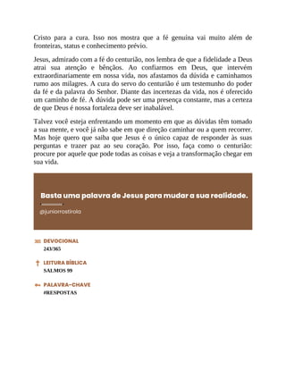 Cristo para a cura. Isso nos mostra que a fé genuína vai muito além de
fronteiras, status e conhecimento prévio.
Jesus, admirado com a fé do centurião, nos lembra de que a fidelidade a Deus
atrai sua atenção e bênçãos. Ao confiarmos em Deus, que intervém
extraordinariamente em nossa vida, nos afastamos da dúvida e caminhamos
rumo aos milagres. A cura do servo do centurião é um testemunho do poder
da fé e da palavra do Senhor. Diante das incertezas da vida, nos é oferecido
um caminho de fé. A dúvida pode ser uma presença constante, mas a certeza
de que Deus é nossa fortaleza deve ser inabalável.
Talvez você esteja enfrentando um momento em que as dúvidas têm tomado
a sua mente, e você já não sabe em que direção caminhar ou a quem recorrer.
Mas hoje quero que saiba que Jesus é o único capaz de responder às suas
perguntas e trazer paz ao seu coração. Por isso, faça como o centurião:
procure por aquele que pode todas as coisas e veja a transformação chegar em
sua vida.
Basta uma palavra de Jesus para mudar a sua realidade.
@juniorrostirola
DEVOCIONAL
243/365
LEITURA BÍBLICA
SALMOS 99
PALAVRA-CHAVE
#RESPOSTAS
 