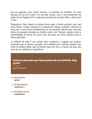 em sua segunda carta. Paulo recorda a fé genuína de Timóteo: era uma
herança de sua avó Loide e de sua mãe Eunice. Esse é um testemunho do
poder de um legado de fé e esperança passado de avó para filha, e desta para
o neto.
Pergunte-se: Que legado eu desejo deixar para a minha geração, para que
meus filhos e netos continuem a transmiti-lo? Quais exemplos valiosos de
seus pais e avós foram fundamentais em sua jornada? Mesmo que você não
tenha um passado exemplar na família como o de Timóteo, sempre existe a
possibilidade de iniciar um novo ciclo, de traçar um novo caminho para as
futuras gerações.
A reflexão de hoje é um convite para avaliarmos o legado que estamos
deixando para as futuras gerações, mas também para valorizar aqueles que
estão na melhor idade, que já fizeram tanto por nós e o fazem até hoje, por
meio de sua sabedoria e experiência.
Honre as pessoas que fazem parte da sua história. Seja
grato!
@juniorrostirola
DEVOCIONAL
244/365
LEITURA BÍBLICA
2TIMÓTEO 3
PALAVRA-CHAVE
#SABEDORIA
 