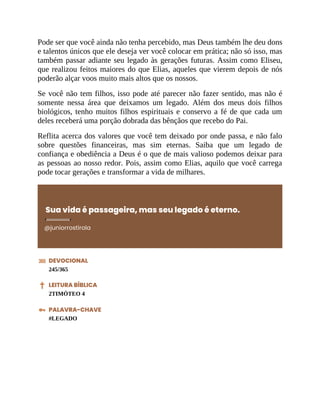 Pode ser que você ainda não tenha percebido, mas Deus também lhe deu dons
e talentos únicos que ele deseja ver você colocar em prática; não só isso, mas
também passar adiante seu legado às gerações futuras. Assim como Eliseu,
que realizou feitos maiores do que Elias, aqueles que vierem depois de nós
poderão alçar voos muito mais altos que os nossos.
Se você não tem filhos, isso pode até parecer não fazer sentido, mas não é
somente nessa área que deixamos um legado. Além dos meus dois filhos
biológicos, tenho muitos filhos espirituais e conservo a fé de que cada um
deles receberá uma porção dobrada das bênçãos que recebo do Pai.
Reflita acerca dos valores que você tem deixado por onde passa, e não falo
sobre questões financeiras, mas sim eternas. Saiba que um legado de
confiança e obediência a Deus é o que de mais valioso podemos deixar para
as pessoas ao nosso redor. Pois, assim como Elias, aquilo que você carrega
pode tocar gerações e transformar a vida de milhares.
Sua vida é passageira, mas seu legado é eterno.
@juniorrostirola
DEVOCIONAL
245/365
LEITURA BÍBLICA
2TIMÓTEO 4
PALAVRA-CHAVE
#LEGADO
 