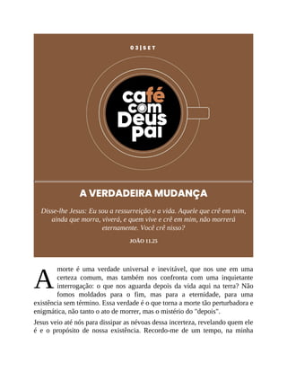 A
0 3 | S E T
A VERDADEIRA MUDANÇA
Disse-lhe Jesus: Eu sou a ressurreição e a vida. Aquele que crê em mim,
ainda que morra, viverá, e quem vive e crê em mim, não morrerá
eternamente. Você crê nisso?
JOÃO 11.25
morte é uma verdade universal e inevitável, que nos une em uma
certeza comum, mas também nos confronta com uma inquietante
interrogação: o que nos aguarda depois da vida aqui na terra? Não
fomos moldados para o fim, mas para a eternidade, para uma
existência sem término. Essa verdade é o que torna a morte tão perturbadora e
enigmática, não tanto o ato de morrer, mas o mistério do "depois".
Jesus veio até nós para dissipar as névoas dessa incerteza, revelando quem ele
é e o propósito de nossa existência. Recordo-me de um tempo, na minha
 