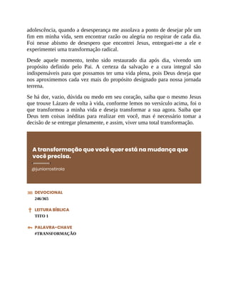 adolescência, quando a desesperança me assolava a ponto de desejar pôr um
fim em minha vida, sem encontrar razão ou alegria no respirar de cada dia.
Foi nesse abismo de desespero que encontrei Jesus, entreguei-me a ele e
experimentei uma transformação radical.
Desde aquele momento, tenho sido restaurado dia após dia, vivendo um
propósito definido pelo Pai. A certeza da salvação e a cura integral são
indispensáveis para que possamos ter uma vida plena, pois Deus deseja que
nos aproximemos cada vez mais do propósito designado para nossa jornada
terrena.
Se há dor, vazio, dúvida ou medo em seu coração, saiba que o mesmo Jesus
que trouxe Lázaro de volta à vida, conforme lemos no versículo acima, foi o
que transformou a minha vida e deseja transformar a sua agora. Saiba que
Deus tem coisas inéditas para realizar em você, mas é necessário tomar a
decisão de se entregar plenamente, e assim, viver uma total transformação.
A transformação que você quer está na mudança que
você precisa.
@juniorrostirola
DEVOCIONAL
246/365
LEITURA BÍBLICA
TITO 1
PALAVRA-CHAVE
#TRANSFORMAÇÃO
 