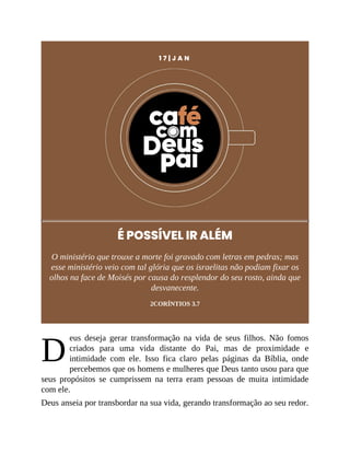 D
1 7 | J A N
É POSSÍVEL IR ALÉM
O ministério que trouxe a morte foi gravado com letras em pedras; mas
esse ministério veio com tal glória que os israelitas não podiam fixar os
olhos na face de Moisés por causa do resplendor do seu rosto, ainda que
desvanecente.
2CORÍNTIOS 3.7
eus deseja gerar transformação na vida de seus filhos. Não fomos
criados para uma vida distante do Pai, mas de proximidade e
intimidade com ele. Isso fica claro pelas páginas da Bíblia, onde
percebemos que os homens e mulheres que Deus tanto usou para que
seus propósitos se cumprissem na terra eram pessoas de muita intimidade
com ele.
Deus anseia por transbordar na sua vida, gerando transformação ao seu redor.
 