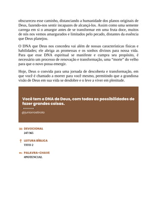 obscureceu esse caminho, distanciando a humanidade dos planos originais de
Deus, fazendo-nos sentir incapazes de alcançá-los. Assim como uma semente
carrega em si o amargor antes de se transformar em uma fruta doce, muitos
de nós nos vemos amargurados e limitados pelo pecado, distantes da essência
que Deus planejou.
O DNA que Deus nos concedeu vai além de nossas características físicas e
habilidades; ele abriga as promessas e os sonhos divinos para nossa vida.
Para que esse DNA espiritual se manifeste e cumpra seu propósito, é
necessário um processo de renovação e transformação, uma “morte” do velho
para que o novo possa emergir.
Hoje, Deus o convida para uma jornada de descoberta e transformação, em
que você é chamado a morrer para você mesmo, permitindo que a grandiosa
visão de Deus em sua vida se desdobre e o leve a viver em plenitude.
Você tem o DNA de Deus, com todas as possibilidades de
fazer grandes coisas.
@juniorrostirola
DEVOCIONAL
247/365
LEITURA BÍBLICA
TITO 2
PALAVRA-CHAVE
#POTENCIAL
 