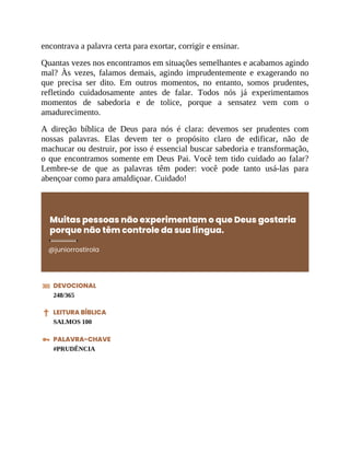 encontrava a palavra certa para exortar, corrigir e ensinar.
Quantas vezes nos encontramos em situações semelhantes e acabamos agindo
mal? Às vezes, falamos demais, agindo imprudentemente e exagerando no
que precisa ser dito. Em outros momentos, no entanto, somos prudentes,
refletindo cuidadosamente antes de falar. Todos nós já experimentamos
momentos de sabedoria e de tolice, porque a sensatez vem com o
amadurecimento.
A direção bíblica de Deus para nós é clara: devemos ser prudentes com
nossas palavras. Elas devem ter o propósito claro de edificar, não de
machucar ou destruir, por isso é essencial buscar sabedoria e transformação,
o que encontramos somente em Deus Pai. Você tem tido cuidado ao falar?
Lembre-se de que as palavras têm poder: você pode tanto usá-las para
abençoar como para amaldiçoar. Cuidado!
Muitas pessoas não experimentam o que Deus gostaria
porque não têm controle da sua língua.
@juniorrostirola
DEVOCIONAL
248/365
LEITURA BÍBLICA
SALMOS 100
PALAVRA-CHAVE
#PRUDÊNCIA
 