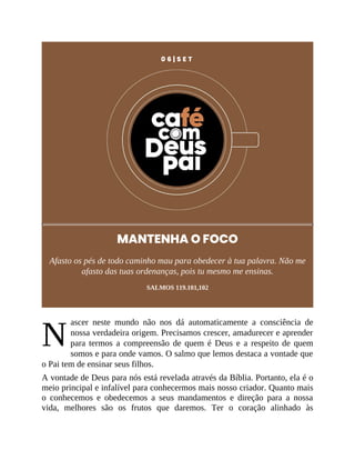 N
0 6 | S E T
MANTENHA O FOCO
Afasto os pés de todo caminho mau para obedecer à tua palavra. Não me
afasto das tuas ordenanças, pois tu mesmo me ensinas.
SALMOS 119.101,102
ascer neste mundo não nos dá automaticamente a consciência de
nossa verdadeira origem. Precisamos crescer, amadurecer e aprender
para termos a compreensão de quem é Deus e a respeito de quem
somos e para onde vamos. O salmo que lemos destaca a vontade que
o Pai tem de ensinar seus filhos.
A vontade de Deus para nós está revelada através da Bíblia. Portanto, ela é o
meio principal e infalível para conhecermos mais nosso criador. Quanto mais
o conhecemos e obedecemos a seus mandamentos e direção para a nossa
vida, melhores são os frutos que daremos. Ter o coração alinhado às
 