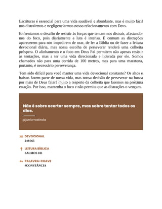 Escrituras é essencial para uma vida saudável e abundante, mas é muito fácil
nos distrairmos e negligenciarmos nosso relacionamento com Deus.
Enfrentamos o desafio de resistir às forças que tentam nos distrair, afastando-
nos do foco, pois diariamente a luta é intensa. É comum as distrações
aparecerem para nos impedirem de orar, de ler a Bíblia ou de fazer a leitura
devocional diária, mas nossa escolha de perseverar renderá uma colheita
próspera. O alinhamento e o foco em Deus Pai permitem não apenas resistir
às tentações, mas a ter uma vida direcionada e liderada por ele. Somos
chamados não para uma corrida de 100 metros, mas para uma maratona,
portanto, é necessário perseverança.
Tem sido difícil para você manter uma vida devocional constante? Os altos e
baixos fazem parte de nossa vida, mas nossa decisão de perseverar na busca
por mais de Deus falará muito a respeito da colheita que faremos na próxima
estação. Por isso, mantenha o foco e não permita que as distrações o vençam.
Não é sobre acertar sempre, mas sobre tentar todos os
dias.
@juniorrostirola
DEVOCIONAL
249/365
LEITURA BÍBLICA
SALMOS 101
PALAVRA-CHAVE
#CONSTÂNCIA
 