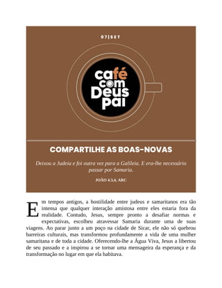 E
0 7 | S E T
COMPARTILHE AS BOAS-NOVAS
Deixou a Judeia e foi outra vez para a Galileia. E era-lhe necessário
passar por Samaria.
JOÃO 4.3,4, ARC
m tempos antigos, a hostilidade entre judeus e samaritanos era tão
intensa que qualquer interação amistosa entre eles estaria fora da
realidade. Contudo, Jesus, sempre pronto a desafiar normas e
expectativas, escolheu atravessar Samaria durante uma de suas
viagens. Ao parar junto a um poço na cidade de Sicar, ele não só quebrou
barreiras culturais, mas transformou profundamente a vida de uma mulher
samaritana e de toda a cidade. Oferecendo-lhe a Água Viva, Jesus a libertou
de seu passado e a inspirou a se tornar uma mensageira da esperança e da
transformação no lugar em que ela habitava.
 
