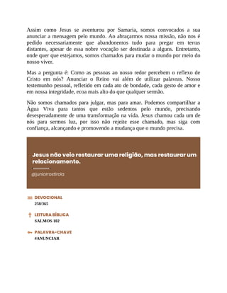 Assim como Jesus se aventurou por Samaria, somos convocados a sua
anunciar a mensagem pelo mundo. Ao abraçarmos nossa missão, não nos é
pedido necessariamente que abandonemos tudo para pregar em terras
distantes, apesar de essa nobre vocação ser destinada a alguns. Entretanto,
onde quer que estejamos, somos chamados para mudar o mundo por meio do
nosso viver.
Mas a pergunta é: Como as pessoas ao nosso redor percebem o reflexo de
Cristo em nós? Anunciar o Reino vai além de utilizar palavras. Nosso
testemunho pessoal, refletido em cada ato de bondade, cada gesto de amor e
em nossa integridade, ecoa mais alto do que qualquer sermão.
Não somos chamados para julgar, mas para amar. Podemos compartilhar a
Água Viva para tantos que estão sedentos pelo mundo, precisando
desesperadamente de uma transformação na vida. Jesus chamou cada um de
nós para sermos luz, por isso não rejeite esse chamado, mas siga com
confiança, alcançando e promovendo a mudança que o mundo precisa.
Jesus não veio restaurar uma religião, mas restaurar um
relacionamento.
@juniorrostirola
DEVOCIONAL
250/365
LEITURA BÍBLICA
SALMOS 102
PALAVRA-CHAVE
#ANUNCIAR
 