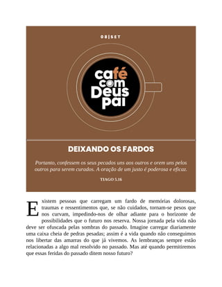 E
0 8 | S E T
DEIXANDO OS FARDOS
Portanto, confessem os seus pecados uns aos outros e orem uns pelos
outros para serem curados. A oração de um justo é poderosa e eficaz.
TIAGO 5.16
xistem pessoas que carregam um fardo de memórias dolorosas,
traumas e ressentimentos que, se não cuidados, tornam-se pesos que
nos curvam, impedindo-nos de olhar adiante para o horizonte de
possibilidades que o futuro nos reserva. Nossa jornada pela vida não
deve ser ofuscada pelas sombras do passado. Imagine carregar diariamente
uma caixa cheia de pedras pesadas; assim é a vida quando não conseguimos
nos libertar das amarras do que já vivemos. As lembranças sempre estão
relacionadas a algo mal resolvido no passado. Mas até quando permitiremos
que essas feridas do passado ditem nosso futuro?
 