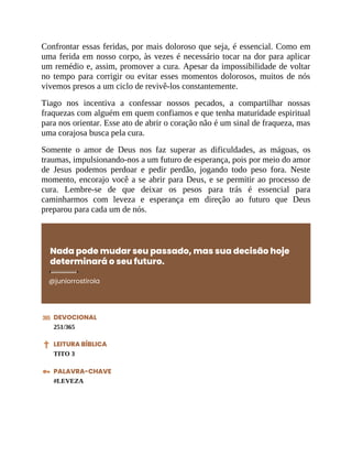 Confrontar essas feridas, por mais doloroso que seja, é essencial. Como em
uma ferida em nosso corpo, às vezes é necessário tocar na dor para aplicar
um remédio e, assim, promover a cura. Apesar da impossibilidade de voltar
no tempo para corrigir ou evitar esses momentos dolorosos, muitos de nós
vivemos presos a um ciclo de revivê-los constantemente.
Tiago nos incentiva a confessar nossos pecados, a compartilhar nossas
fraquezas com alguém em quem confiamos e que tenha maturidade espiritual
para nos orientar. Esse ato de abrir o coração não é um sinal de fraqueza, mas
uma corajosa busca pela cura.
Somente o amor de Deus nos faz superar as dificuldades, as mágoas, os
traumas, impulsionando-nos a um futuro de esperança, pois por meio do amor
de Jesus podemos perdoar e pedir perdão, jogando todo peso fora. Neste
momento, encorajo você a se abrir para Deus, e se permitir ao processo de
cura. Lembre-se de que deixar os pesos para trás é essencial para
caminharmos com leveza e esperança em direção ao futuro que Deus
preparou para cada um de nós.
Nada pode mudar seu passado, mas sua decisão hoje
determinará o seu futuro.
@juniorrostirola
DEVOCIONAL
251/365
LEITURA BÍBLICA
TITO 3
PALAVRA-CHAVE
#LEVEZA
 
