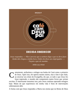 C
0 9 | S E T
DECIDA OBEDECER
Jesus respondeu: — Não é preciso que a senhora diga o que eu devo fazer.
Ainda não chegou a minha hora. Então ela disse aos empregados: —
Façam o que ele mandar.
JOÃO 2.4,5, NTLH
omumente, atribuímos o milagre nas bodas de Caná como o primeiro
de Jesus. Após isso, ele operou muitos outros, mas o fato é que João,
ao encerrar seu relato do Evangelho, diz que, se tudo o que Jesus fez
fosse registrado, o mundo não comportaria tantos livros que seriam
escritos. É interessante notarmos isso, pois Jesus continua operando milagres
hoje. Muito do que experiencio em minha vida é fruto de intervenções
sobrenaturais dele.
A forma com que Jesus respondeu a Maria nos ensina que no Reino de Deus
 