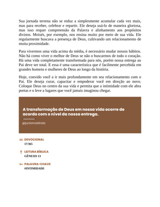 Sua jornada terrena não se reduz a simplesmente acumular cada vez mais,
mas para receber, celebrar e repartir. Ele deseja usá-lo de maneira gloriosa,
mas isso requer compreensão da Palavra e alinhamento aos propósitos
divinos. Moisés, por exemplo, nos ensina muito por meio de sua vida. Ele
regularmente buscava a presença de Deus, cultivando um relacionamento de
muita proximidade.
Para vivermos uma vida acima da média, é necessário mudar nossos hábitos.
Não há como viver o melhor de Deus se não o buscarmos de todo o coração.
Há uma vida completamente transformada para nós, porém nossa entrega ao
Pai deve ser total. E essa é uma característica que é facilmente percebida em
grandes homens e mulheres de Deus ao longo da história.
Hoje, convido você a ir mais profundamente em seu relacionamento com o
Pai. Ele deseja curar, capacitar e empoderar você em direção ao novo.
Coloque Deus no centro da sua vida e permita que a intimidade com ele abra
portas e o leve a lugares que você jamais imaginou chegar.
A transformação de Deus em nossa vida ocorre de
acordo com o nível da nossa entrega.
@juniorrostirola
DEVOCIONAL
17/365
LEITURA BÍBLICA
GÊNESIS 13
PALAVRA-CHAVE
#INTIMIDADE
 