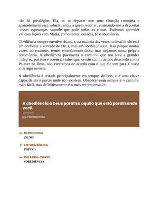 não há privilégios. Ela, ao se deparar com uma situação contrária e
aparentemente sem solução, sabia a quem recorrer, ensinando-nos a depositar
nossas esperanças naquele que pode todas as coisas. Podemos aprender
valiosas lições com Maria, como temor, ousadia, fé e obediência.
Obediência sempre envolve riscos, e, na maioria das vezes, o desafio não está
em conhecer a vontade de Deus, mas em obedecer a ela. Isso porque muitas
vezes, ao errarmos, temos entendimento disso, mas negamos nossa própria
consciência. A obediência pavimenta o caminho que nos leva a grandes
milagres, por isso é essencial saber que, se não caminharmos de acordo com a
Palavra de Deus, não viveremos de acordo com o que ele tem para a nossa
vida aqui na terra.
A obediência é testada principalmente em tempos difíceis, e é uma chave
capaz de abrir portas onde não existem. Obedecer nem sempre é o caminho
mais fácil, mas definitivamente é o mais recompensador.
A obediência a Deus paralisa aquilo que está paralisando
você.
@juniorrostirola
DEVOCIONAL
252/365
LEITURA BÍBLICA
ESTER 1
PALAVRA-CHAVE
#OBEDIÊNCIA
 