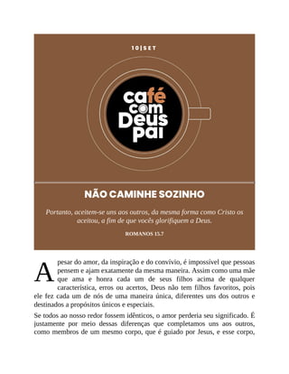 A
1 0 | S E T
NÃO CAMINHE SOZINHO
Portanto, aceitem-se uns aos outros, da mesma forma como Cristo os
aceitou, a fim de que vocês glorifiquem a Deus.
ROMANOS 15.7
pesar do amor, da inspiração e do convívio, é impossível que pessoas
pensem e ajam exatamente da mesma maneira. Assim como uma mãe
que ama e honra cada um de seus filhos acima de qualquer
característica, erros ou acertos, Deus não tem filhos favoritos, pois
ele fez cada um de nós de uma maneira única, diferentes uns dos outros e
destinados a propósitos únicos e especiais.
Se todos ao nosso redor fossem idênticos, o amor perderia seu significado. É
justamente por meio dessas diferenças que completamos uns aos outros,
como membros de um mesmo corpo, que é guiado por Jesus, e esse corpo,
 