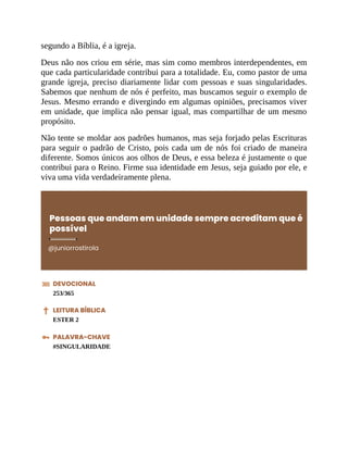 segundo a Bíblia, é a igreja.
Deus não nos criou em série, mas sim como membros interdependentes, em
que cada particularidade contribui para a totalidade. Eu, como pastor de uma
grande igreja, preciso diariamente lidar com pessoas e suas singularidades.
Sabemos que nenhum de nós é perfeito, mas buscamos seguir o exemplo de
Jesus. Mesmo errando e divergindo em algumas opiniões, precisamos viver
em unidade, que implica não pensar igual, mas compartilhar de um mesmo
propósito.
Não tente se moldar aos padrões humanos, mas seja forjado pelas Escrituras
para seguir o padrão de Cristo, pois cada um de nós foi criado de maneira
diferente. Somos únicos aos olhos de Deus, e essa beleza é justamente o que
contribui para o Reino. Firme sua identidade em Jesus, seja guiado por ele, e
viva uma vida verdadeiramente plena.
Pessoas que andam em unidade sempre acreditam que é
possível
@juniorrostirola
DEVOCIONAL
253/365
LEITURA BÍBLICA
ESTER 2
PALAVRA-CHAVE
#SINGULARIDADE
 