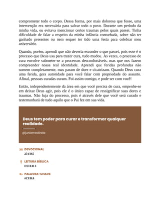 comprometer todo o corpo. Dessa forma, por mais dolorosa que fosse, uma
intervenção era necessária para salvar todo o povo. Durante um período da
minha vida, eu evitava mencionar certos traumas pelos quais passei. Tinha
dificuldade de falar a respeito da minha infância conturbada, sobre não ter
ganhado presentes ou nem sequer ter tido uma festa para celebrar meu
aniversário.
Quando, porém, aprendi que não deveria esconder o que passei, pois esse é o
processo que Deus usa para trazer cura, tudo mudou. Às vezes, o processo de
cura envolve submeter-se a processos desconfortáveis, mas que nos fazem
compreender nossa real identidade. Aprendi que feridas profundas não
somem completamente, mas param de doer e cicatrizam. Quando Deus cura
uma ferida, gera autoridade para você falar com propriedade do assunto.
Afinal, pessoas curadas curam. Foi assim comigo, e pode ser com você!
Então, independentemente da área em que você precisa de cura, empenhe-se
em deixar Deus agir, pois ele é o único capaz de ressignificar suas dores e
traumas. Não fuja do processo, pois é através dele que você será curado e
testemunhará de tudo aquilo que o Pai fez em sua vida.
Deus tem poder para curar e transformar qualquer
realidade.
@juniorrostirola
DEVOCIONAL
254/365
LEITURA BÍBLICA
ESTER 3
PALAVRA-CHAVE
#CURA
 