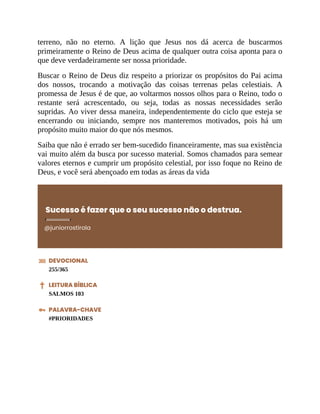 terreno, não no eterno. A lição que Jesus nos dá acerca de buscarmos
primeiramente o Reino de Deus acima de qualquer outra coisa aponta para o
que deve verdadeiramente ser nossa prioridade.
Buscar o Reino de Deus diz respeito a priorizar os propósitos do Pai acima
dos nossos, trocando a motivação das coisas terrenas pelas celestiais. A
promessa de Jesus é de que, ao voltarmos nossos olhos para o Reino, todo o
restante será acrescentado, ou seja, todas as nossas necessidades serão
supridas. Ao viver dessa maneira, independentemente do ciclo que esteja se
encerrando ou iniciando, sempre nos manteremos motivados, pois há um
propósito muito maior do que nós mesmos.
Saiba que não é errado ser bem-sucedido financeiramente, mas sua existência
vai muito além da busca por sucesso material. Somos chamados para semear
valores eternos e cumprir um propósito celestial, por isso foque no Reino de
Deus, e você será abençoado em todas as áreas da vida
Sucesso é fazer que o seu sucesso não o destrua.
@juniorrostirola
DEVOCIONAL
255/365
LEITURA BÍBLICA
SALMOS 103
PALAVRA-CHAVE
#PRIORIDADES
 