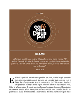 E
1 3 | S E T
CLAME
À hora do sacrifício, o profeta Elias colocou-se à frente e orou: “Ó
Senhor, Deus de Abraão, de Isaque e de Israel, que hoje fique conhecido
que tu és Deus em Israel e que sou o teu servo e que fiz todas estas coisas
por ordem tua”.
1REIS 18.36
m nossa jornada, enfrentamos grandes desafios, batalhas que parecem
superar nossa capacidade, o que nos faz enxergar que somente com a
força dos céus podemos vencer. A narrativa de Elias e o rei Acabe é
um poderoso exemplo disso. Após anunciar o fim de três anos de seca,
Elias se vê ameaçado de morte por Acabe, que buscava vingança. No entanto,
no monte Carmelo, Elias não apenas enfrenta Acabe, mas também desafia os
profetas de Baal, demonstrando a supremacia do Deus verdadeiro por meio
 