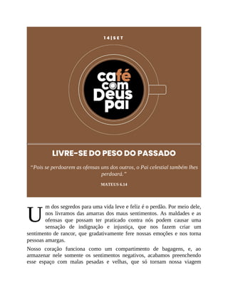 U
1 4 | S E T
LIVRE-SE DO PESO DO PASSADO
“Pois se perdoarem as ofensas uns dos outros, o Pai celestial também lhes
perdoará.”
MATEUS 6.14
m dos segredos para uma vida leve e feliz é o perdão. Por meio dele,
nos livramos das amarras dos maus sentimentos. As maldades e as
ofensas que possam ter praticado contra nós podem causar uma
sensação de indignação e injustiça, que nos fazem criar um
sentimento de rancor, que gradativamente fere nossas emoções e nos torna
pessoas amargas.
Nosso coração funciona como um compartimento de bagagens, e, ao
armazenar nele somente os sentimentos negativos, acabamos preenchendo
esse espaço com malas pesadas e velhas, que só tornam nossa viagem
 