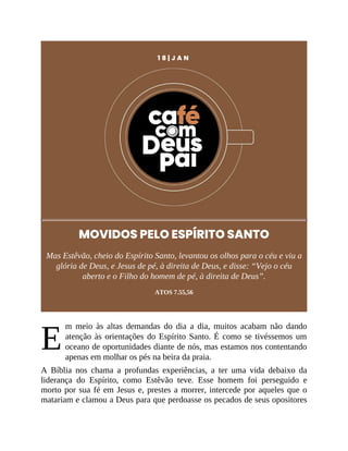 E
1 8 | J A N
MOVIDOS PELO ESPÍRITO SANTO
Mas Estêvão, cheio do Espírito Santo, levantou os olhos para o céu e viu a
glória de Deus, e Jesus de pé, à direita de Deus, e disse: “Vejo o céu
aberto e o Filho do homem de pé, à direita de Deus”.
ATOS 7.55,56
m meio às altas demandas do dia a dia, muitos acabam não dando
atenção às orientações do Espírito Santo. É como se tivéssemos um
oceano de oportunidades diante de nós, mas estamos nos contentando
apenas em molhar os pés na beira da praia.
A Bíblia nos chama a profundas experiências, a ter uma vida debaixo da
liderança do Espírito, como Estêvão teve. Esse homem foi perseguido e
morto por sua fé em Jesus e, prestes a morrer, intercede por aqueles que o
matariam e clamou a Deus para que perdoasse os pecados de seus opositores
 