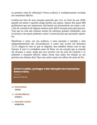 ao primeiro sinal de tribulação? Nossa essência é verdadeiramente revelada
nos momentos difíceis.
Lembro-me bem de uma situação parecida que vivi, no final do ano 2020,
quando um pastor e querido amigo perdeu sua esposa. Apesar dos quase 800
quilômetros que nos separavam, não hesitei em prontamente me juntar a ele,
a fim de consolá-lo de alguma maneira pela difícil situação pela qual passava.
Vejo que na vida não estamos isentos de enfrentar grandes tribulações, mas
ter pessoas com quem podemos contar é essencial para que possamos superá-
las.
Manifestar o amor, em sua essência, é estar presente e estender a mão
independentemente das circunstâncias; é como está escrito em Romanos
12.15: alegrar-se com os que se alegram, mas também chorar com os que
choram. E este é o verdadeiro amor de Deus: ter um coração que se estende
até alcançar o outro, ainda que isso envolva sair da zona de conforto e se
submeter a situações difíceis. Quais foram suas ações em relação ao seu
próximo nos últimos dias? Que suas ações sejam um reflexo do amor do Pai.
Amar é cuidar, proteger e dar atenção nos momentos
bons e ruins.
@juniorrostirola
DEVOCIONAL
258/365
LEITURA BÍBLICA
ESTER 4
PALAVRA-CHAVE
#EMPATIA
 