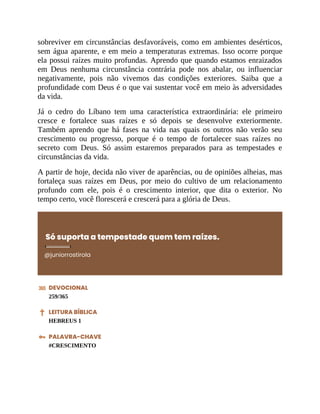 sobreviver em circunstâncias desfavoráveis, como em ambientes desérticos,
sem água aparente, e em meio a temperaturas extremas. Isso ocorre porque
ela possui raízes muito profundas. Aprendo que quando estamos enraizados
em Deus nenhuma circunstância contrária pode nos abalar, ou influenciar
negativamente, pois não vivemos das condições exteriores. Saiba que a
profundidade com Deus é o que vai sustentar você em meio às adversidades
da vida.
Já o cedro do Líbano tem uma característica extraordinária: ele primeiro
cresce e fortalece suas raízes e só depois se desenvolve exteriormente.
Também aprendo que há fases na vida nas quais os outros não verão seu
crescimento ou progresso, porque é o tempo de fortalecer suas raízes no
secreto com Deus. Só assim estaremos preparados para as tempestades e
circunstâncias da vida.
A partir de hoje, decida não viver de aparências, ou de opiniões alheias, mas
fortaleça suas raízes em Deus, por meio do cultivo de um relacionamento
profundo com ele, pois é o crescimento interior, que dita o exterior. No
tempo certo, você florescerá e crescerá para a glória de Deus.
Só suporta a tempestade quem tem raízes.
@juniorrostirola
DEVOCIONAL
259/365
LEITURA BÍBLICA
HEBREUS 1
PALAVRA-CHAVE
#CRESCIMENTO
 