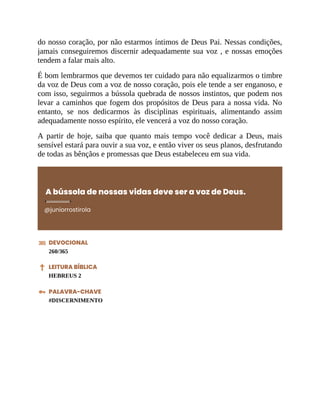 do nosso coração, por não estarmos íntimos de Deus Pai. Nessas condições,
jamais conseguiremos discernir adequadamente sua voz , e nossas emoções
tendem a falar mais alto.
É bom lembrarmos que devemos ter cuidado para não equalizarmos o timbre
da voz de Deus com a voz de nosso coração, pois ele tende a ser enganoso, e
com isso, seguirmos a bússola quebrada de nossos instintos, que podem nos
levar a caminhos que fogem dos propósitos de Deus para a nossa vida. No
entanto, se nos dedicarmos às disciplinas espirituais, alimentando assim
adequadamente nosso espírito, ele vencerá a voz do nosso coração.
A partir de hoje, saiba que quanto mais tempo você dedicar a Deus, mais
sensível estará para ouvir a sua voz, e então viver os seus planos, desfrutando
de todas as bênçãos e promessas que Deus estabeleceu em sua vida.
A bússola de nossas vidas deve ser a voz de Deus.
@juniorrostirola
DEVOCIONAL
260/365
LEITURA BÍBLICA
HEBREUS 2
PALAVRA-CHAVE
#DISCERNIMENTO
 