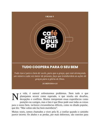 N
1 8 | S E T
TUDO COOPERA PARA O SEU BEM
Tudo isso é para o bem de vocês, para que a graça, que está alcançando
um número cada vez maior de pessoas, faça que transbordem as ações de
graças para a glória de Deus.
2CORÍNTIOS 4.15
a vida, é natural enfrentarmos problemas. Nem tudo o que
planejamos ocorre como esperado, o que resulta em desafios,
decepções e conflitos. Muitos interpretam essas experiências como
punições ou castigos, mas o fato é que Deus pode usar todas as coisas
para o nosso bem, inclusive circunstâncias difíceis, como no ditado popular,
que diz: “Mar calmo não faz bom marinheiro”.
Muitas vezes, somos chamados a viver pela fé, a confiar quando o caminho
parece incerto. Os abalos e as perdas, por mais dolorosos, são convites para
 