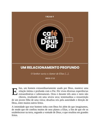 E
1 9 | S E T
UM RELACIONAMENTO PROFUNDO
O Senhor ouviu o clamor de Elias [...].
1REIS 17.22
lias, um homem extraordinariamente usado por Deus, manteve uma
relação íntima e profunda com o Pai. Ele viveu diversas experiências
extraordinárias e sobrenaturais. Orou e durante três anos e meio não
choveu, resultando em uma severa seca; testemunhou a ressurreição
de um jovem filho de uma viúva; desafiou reis pela autoridade e direção de
Deus, entre muitos outros feitos.
A intimidade que esse homem tinha com Deus foi além do que imaginamos,
de modo que ele confiou muitos de seus planos a Elias, a fim de que ele os
estabelecesse na terra, segundo a vontade de Deus, o que resultou em grandes
feitos.
 
