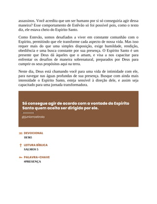assassinos. Você acredita que um ser humano por si só conseguiria agir dessa
maneira? Esse comportamento de Estêvão só foi possível pois, como o texto
diz, ele estava cheio do Espírito Santo.
Como Estevão, somos desafiados a viver em constante comunhão com o
Espírito, permitindo que ele transforme cada aspecto de nossa vida. Mas isso
requer mais do que uma simples disposição, exige humildade, rendição,
obediência e uma busca constante por sua presença. O Espírito Santo é um
presente que Deus dá àqueles que o amam, e visa a nos capacitar para
enfrentar os desafios de maneira sobrenatural, preparados por Deus para
cumprir os seus propósitos aqui na terra.
Neste dia, Deus está chamando você para uma vida de intimidade com ele,
para navegar nas águas profundas de sua presença. Busque com ainda mais
intensidade o Espírito Santo, esteja sensível à direção dele, e assim seja
capacitado para uma jornada transformadora.
Só consegue agir de acordo com a vontade do Espírito
Santo quem aceita ser dirigido por ele.
@juniorrostirola
DEVOCIONAL
18/365
LEITURA BÍBLICA
SALMOS 5
PALAVRA-CHAVE
#PRESENÇA
 