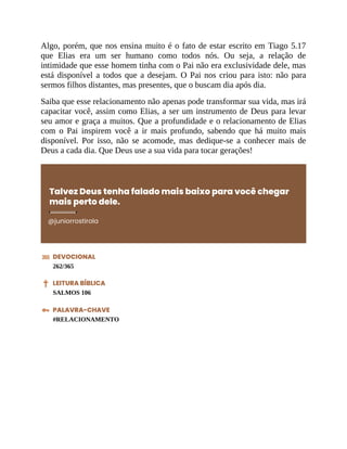 Algo, porém, que nos ensina muito é o fato de estar escrito em Tiago 5.17
que Elias era um ser humano como todos nós. Ou seja, a relação de
intimidade que esse homem tinha com o Pai não era exclusividade dele, mas
está disponível a todos que a desejam. O Pai nos criou para isto: não para
sermos filhos distantes, mas presentes, que o buscam dia após dia.
Saiba que esse relacionamento não apenas pode transformar sua vida, mas irá
capacitar você, assim como Elias, a ser um instrumento de Deus para levar
seu amor e graça a muitos. Que a profundidade e o relacionamento de Elias
com o Pai inspirem você a ir mais profundo, sabendo que há muito mais
disponível. Por isso, não se acomode, mas dedique-se a conhecer mais de
Deus a cada dia. Que Deus use a sua vida para tocar gerações!
Talvez Deus tenha falado mais baixo para você chegar
mais perto dele.
@juniorrostirola
DEVOCIONAL
262/365
LEITURA BÍBLICA
SALMOS 106
PALAVRA-CHAVE
#RELACIONAMENTO
 
