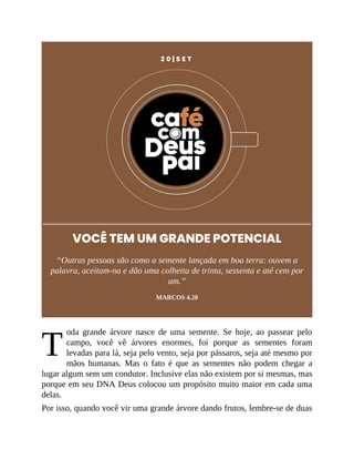 T
2 0 | S E T
VOCÊ TEM UM GRANDE POTENCIAL
“Outras pessoas são como a semente lançada em boa terra: ouvem a
palavra, aceitam-na e dão uma colheita de trinta, sessenta e até cem por
um.”
MARCOS 4.20
oda grande árvore nasce de uma semente. Se hoje, ao passear pelo
campo, você vê árvores enormes, foi porque as sementes foram
levadas para lá, seja pelo vento, seja por pássaros, seja até mesmo por
mãos humanas. Mas o fato é que as sementes não podem chegar a
lugar algum sem um condutor. Inclusive elas não existem por si mesmas, mas
porque em seu DNA Deus colocou um propósito muito maior em cada uma
delas.
Por isso, quando você vir uma grande árvore dando frutos, lembre-se de duas
 