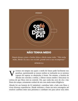 V
2 1 | S E T
NÃO TENHA MEDO
Depois dessas coisas o Senhor falou a Abrão numa visão: “Não tenha
medo, Abrão! Eu sou o seu escudo; grande será a sua recompensa!”
GÊNESIS 15.1
ivemos em tempos nos quais o medo do futuro pode facilmente nos
paralisar, questionando se nossos sonhos se realizarão ou se seremos
capazes de superar os obstáculos à frente. No entanto, a história de
Abraão nos convida a confiar, a liberar nossos medos e descansar na
certeza de que Deus está no controle. Ele, que cuida das aves do céu e das
flores do campo, certamente cuidará de nós com ainda maior diligência.
Abraão foi um homem de fé inabalável, caminhou lado a lado com Deus e
viveu diversas experiências. Desde enfrentar a fome em terra estrangeira até
resolver conflitos entre seus próximos e combater reis para salvar seus entes
 