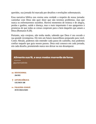 queridos, sua jornada foi marcada por desafios e revelações sobrenaturais.
Essa narrativa bíblica nos ensina uma verdade a respeito de nossa jornada:
caminhar com Deus não quer dizer que não teremos problemas, mas que
nunca os enfrentaremos sozinhos. Haverá momentos de tristeza e de alegria,
perdas e ganhos, saúde e doença, mas o mais importante é nos apegarmos à
promessa de que todas as coisas cooperam para o bem daqueles que amam a
Deus (Romanos 8.28).
Portanto, seja corajoso, não tenha medo, sabendo que Deus é seu escudo e
sua grande recompensa. Ele tem um futuro maravilhoso preparado para você.
Como Abraão, podemos não entender cada passo do caminho, mas podemos
confiar naquele que guia nossos passos. Deus está conosco em cada jornada,
em cada desafio, prometendo nunca nos deixar ou nos desamparar.
Alimente sua fé, e seus medos morrerão de fome.
@juniorrostirola
DEVOCIONAL
264/365
LEITURA BÍBLICA
SALMOS 108
PALAVRA-CHAVE
#ENCORAJADO
 