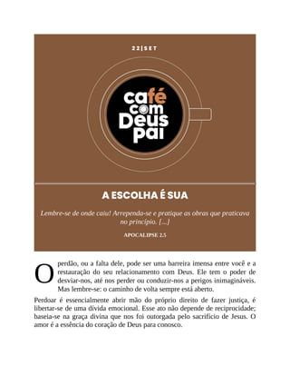 O
2 2 | S E T
A ESCOLHA É SUA
Lembre-se de onde caiu! Arrependa-se e pratique as obras que praticava
no princípio. [...]
APOCALIPSE 2.5
perdão, ou a falta dele, pode ser uma barreira imensa entre você e a
restauração do seu relacionamento com Deus. Ele tem o poder de
desviar-nos, até nos perder ou conduzir-nos a perigos inimagináveis.
Mas lembre-se: o caminho de volta sempre está aberto.
Perdoar é essencialmente abrir mão do próprio direito de fazer justiça, é
libertar-se de uma dívida emocional. Esse ato não depende de reciprocidade;
baseia-se na graça divina que nos foi outorgada pelo sacrifício de Jesus. O
amor é a essência do coração de Deus para conosco.
 