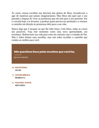 Às vezes, nossas escolhas nos desviam dos planos de Deus, levando-nos a
agir de maneiras que jamais imaginaríamos. Mas Deus não quer que o seu
passado o impeça de viver as promessas que ele tem para o seu presente. Ele
o convida hoje a se levantar, a perdoar quem precisa ser perdoado e a retomar
o caminho em direção às promessas dele para a sua vida.
Nunca diga que é incapaz ou que lhe falta força. Com Deus, todas as coisas
são possíveis. Veja este momento como uma nova oportunidade, um
recomeço. Redirecione sua vida para estar em sintonia com a vontade do Pai.
Não é sobre limitar suas escolhas, mas sim sobre escolher o caminho que
conduz ao melhor para você.
Não questione Deus pelas escolhas que você faz.
@juniorrostirola
DEVOCIONAL
265/365
LEITURA BÍBLICA
HEBREUS 4
PALAVRA-CHAVE
#DECISÕES
 