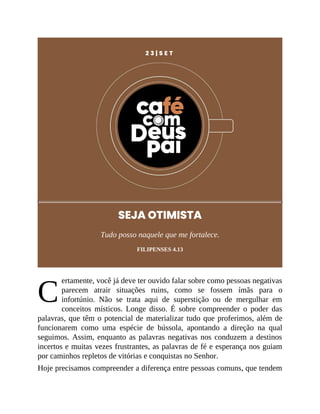 C
2 3 | S E T
SEJA OTIMISTA
Tudo posso naquele que me fortalece.
FILIPENSES 4.13
ertamente, você já deve ter ouvido falar sobre como pessoas negativas
parecem atrair situações ruins, como se fossem ímãs para o
infortúnio. Não se trata aqui de superstição ou de mergulhar em
conceitos místicos. Longe disso. É sobre compreender o poder das
palavras, que têm o potencial de materializar tudo que proferimos, além de
funcionarem como uma espécie de bússola, apontando a direção na qual
seguimos. Assim, enquanto as palavras negativas nos conduzem a destinos
incertos e muitas vezes frustrantes, as palavras de fé e esperança nos guiam
por caminhos repletos de vitórias e conquistas no Senhor.
Hoje precisamos compreender a diferença entre pessoas comuns, que tendem
 