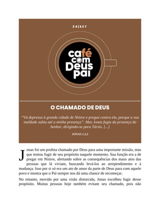 J
2 4 | S E T
O CHAMADO DE DEUS
“Vá depressa à grande cidade de Nínive e pregue contra ela, porque a sua
maldade subiu até a minha presença”. Mas Jonas fugiu da presença do
Senhor, dirigindo-se para Társis. [...]
JONAS 1.2,3
onas foi um profeta chamado por Deus para uma importante missão, mas
que tentou fugir de seu propósito naquele momento. Sua função era a de
pregar em Nínive, alertando sobre as consequências dos maus atos das
pessoas que lá viviam, buscando levá-los ao arrependimento e à
mudança. Isso por si só era um ato de amor da parte de Deus para com aquele
povo e mostra que o Pai sempre nos dá uma chance de recomeçar.
No entanto, movido por uma visão distorcida, Jonas escolheu fugir desse
propósito. Muitas pessoas hoje também evitam seu chamado, pois não
 