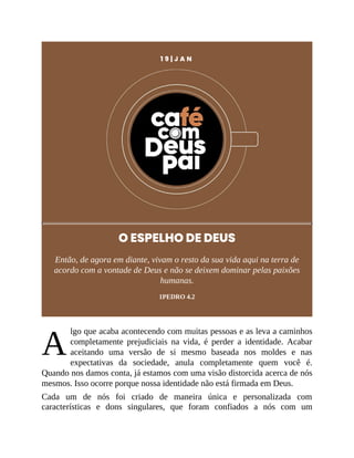 A
1 9 | J A N
O ESPELHO DE DEUS
Então, de agora em diante, vivam o resto da sua vida aqui na terra de
acordo com a vontade de Deus e não se deixem dominar pelas paixões
humanas.
1PEDRO 4.2
lgo que acaba acontecendo com muitas pessoas e as leva a caminhos
completamente prejudiciais na vida, é perder a identidade. Acabar
aceitando uma versão de si mesmo baseada nos moldes e nas
expectativas da sociedade, anula completamente quem você é.
Quando nos damos conta, já estamos com uma visão distorcida acerca de nós
mesmos. Isso ocorre porque nossa identidade não está firmada em Deus.
Cada um de nós foi criado de maneira única e personalizada com
características e dons singulares, que foram confiados a nós com um
 