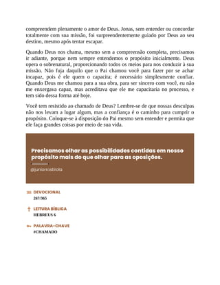 compreendem plenamente o amor de Deus. Jonas, sem entender ou concordar
totalmente com sua missão, foi surpreendentemente guiado por Deus ao seu
destino, mesmo após tentar escapar.
Quando Deus nos chama, mesmo sem a compreensão completa, precisamos
ir adiante, porque nem sempre entendemos o propósito inicialmente. Deus
opera o sobrenatural, proporcionando todos os meios para nos conduzir à sua
missão. Não fuja daquilo que o Pai chamou você para fazer por se achar
incapaz, pois é ele quem o capacita; é necessário simplesmente confiar.
Quando Deus me chamou para a sua obra, para ser sincero com você, eu não
me enxergava capaz, mas acreditava que ele me capacitaria no processo, e
tem sido dessa forma até hoje.
Você tem resistido ao chamado de Deus? Lembre-se de que nossas desculpas
não nos levam a lugar algum, mas a confiança é o caminho para cumprir o
propósito. Coloque-se à disposição do Pai mesmo sem entender e permita que
ele faça grandes coisas por meio de sua vida.
Precisamos olhar as possibilidades contidas em nosso
propósito mais do que olhar para as oposições.
@juniorrostirola
DEVOCIONAL
267/365
LEITURA BÍBLICA
HEBREUS 6
PALAVRA-CHAVE
#CHAMADO
 
