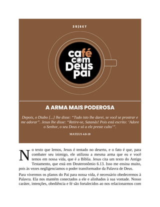 N
2 5 | S E T
A ARMA MAIS PODEROSA
Depois, o Diabo [...] lhe disse: “Tudo isto lhe darei, se você se prostrar e
me adorar”. Jesus lhe disse: “Retire-se, Satanás! Pois está escrito: ‘Adore
o Senhor, o seu Deus e só a ele preste culto’”.
MATEUS 4.8-10
o texto que lemos, Jesus é tentado no deserto, e o fato é que, para
combater seu inimigo, ele utilizou a mesma arma que eu e você
temos em nossa vida, que é a Bíblia. Jesus cita um texto do Antigo
Testamento, que está em Deuteronômio 6.13. Isso me ensina muito,
pois às vezes negligenciamos o poder transformador da Palavra de Deus.
Para vivermos os planos do Pai para nossa vida, é necessário obedecermos à
Palavra. Ela nos mantém conectados a ele e alinhados à sua vontade. Nosso
caráter, intenções, obediência e fé são fortalecidos ao nos relacionarmos com
 