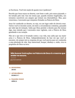 as Escrituras. Você tem noção do quanto isso é poderoso?
Perceba que Jesus estava no deserto, com fome e sede, pois estava jejuando, e
foi tentado pelo mal. Isso me ensina que, quando estamos fragilizados, nos
tornamos suscetíveis aos ataques que tentam nos desestabilizar. Mas, para
vencermos, é necessário que estejamos firmados na Palavra de Deus.
Jesus foi conduzido ao deserto, ou seja, era um lugar onde ele deveria estar.
Talvez você se encontre assim, em meio a circunstâncias contrárias, passando
por todo tipo de tentação. Saiba que Deus permite o deserto para lhe ensinar
algo, mas entenda que é necessário estar vigilante, com a Palavra de Deus
guardando o seu coração.
Não sei o que tem se levantado contra a sua vida, mas saiba que sua maior
arma é a Palavra de Deus. Independentemente da fase em que você se
encontre, ela sempre terá as respostas de que você precisa para ser conduzido
a uma plenitude de vida. Seja intencional, busque, obedeça e, então, viva os
propósitos de Deus na terra.
Não buscar instruções na Palavra de Deus é o mesmo que
andar no escuro.
@juniorrostirola
DEVOCIONAL
268/365
LEITURA BÍBLICA
HEBREUS 7
PALAVRA-CHAVE
#BÍBLIA
 