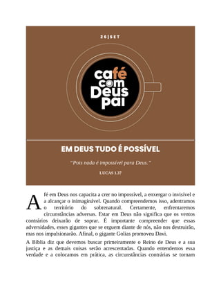 A
2 6 | S E T
EM DEUS TUDO É POSSÍVEL
“Pois nada é impossível para Deus.”
LUCAS 1.37
fé em Deus nos capacita a crer no impossível, a enxergar o invisível e
a alcançar o inimaginável. Quando compreendemos isso, adentramos
o território do sobrenatural. Certamente, enfrentaremos
circunstâncias adversas. Estar em Deus não significa que os ventos
contrários deixarão de soprar. É importante compreender que essas
adversidades, esses gigantes que se erguem diante de nós, não nos destruirão,
mas nos impulsionarão. Afinal, o gigante Golias promoveu Davi.
A Bíblia diz que devemos buscar primeiramente o Reino de Deus e a sua
justiça e as demais coisas serão acrescentadas. Quando entendemos essa
verdade e a colocamos em prática, as circunstâncias contrárias se tornam
 