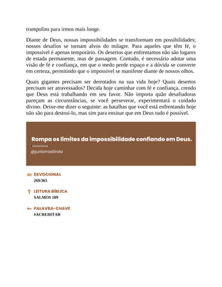 trampolins para irmos mais longe.
Diante de Deus, nossas impossibilidades se transformam em possibilidades;
nossos desafios se tornam alvos do milagre. Para aqueles que têm fé, o
impossível é apenas temporário. Os desertos que enfrentamos não são lugares
de estada permanente, mas de passagem. Contudo, é necessário adotar uma
visão de fé e confiança, em que o medo perde espaço e a dúvida se converte
em certeza, permitindo que o impossível se manifeste diante de nossos olhos.
Quais gigantes precisam ser derrotados na sua vida hoje? Quais desertos
precisam ser atravessados? Decida hoje caminhar com fé e confiança, crendo
que Deus está trabalhando em seu favor. Não importa quão desafiadoras
pareçam as circunstâncias, se você perseverar, experimentará o cuidado
divino. Deixe-me dizer o seguinte: as batalhas que você está enfrentando hoje
não são para destruí-lo, mas sim para ensinar que em Deus tudo é possível.
Rompa os limites da impossibilidade confiando em Deus.
@juniorrostirola
DEVOCIONAL
269/365
LEITURA BÍBLICA
SALMOS 109
PALAVRA-CHAVE
#ACREDITAR
 