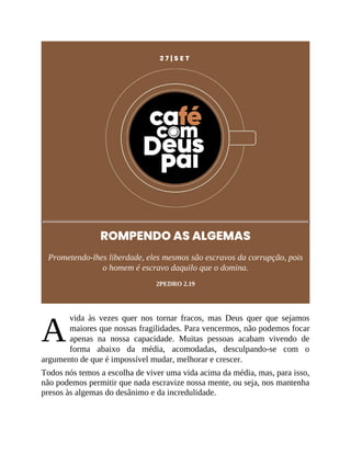A
2 7 | S E T
ROMPENDO AS ALGEMAS
Prometendo-lhes liberdade, eles mesmos são escravos da corrupção, pois
o homem é escravo daquilo que o domina.
2PEDRO 2.19
vida às vezes quer nos tornar fracos, mas Deus quer que sejamos
maiores que nossas fragilidades. Para vencermos, não podemos focar
apenas na nossa capacidade. Muitas pessoas acabam vivendo de
forma abaixo da média, acomodadas, desculpando-se com o
argumento de que é impossível mudar, melhorar e crescer.
Todos nós temos a escolha de viver uma vida acima da média, mas, para isso,
não podemos permitir que nada escravize nossa mente, ou seja, nos mantenha
presos às algemas do desânimo e da incredulidade.
 