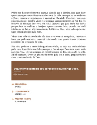 Pedro nos diz que o homem é escravo daquilo que o domina. Isso quer dizer
que existem pessoas cativas em várias áreas da vida, mas que, ao se renderem
a Deus, passam a experimentar a verdadeira liberdade. Para isso, basta um
posicionamento: escolha viver e se entregar verdadeiramente ao Pai. Eu era
escravo da situação que vivia em casa. Achava que para mim não havia
perspectivas ou melhora e desejava apenas a morte. Mas, quando me rendi
totalmente ao Pai, as algemas caíram e fui liberto. Hoje, vivo tudo aquilo que
Deus tinha planejado para mim.
Viver uma vida extraordinária não tem a ver com as conquistas, riquezas e
fama que podemos obter, mas está relacionado com quanto temos vivido os
propósitos de Deus aqui na terra.
Sua vista pode ser a maior inimiga da sua visão, ou seja, sua realidade hoje
pode estar impedindo você de enxergar o fato de que Deus tem muito mais
para sua vida. Decida entregar-se completamente ao Pai, pois onde ele está,
ali há liberdade. Deixe as prisões da mente para trás e esteja preparado para
viver o extraordinário de Deus.
O que toma conta do seu coração é o que dirige você.
@juniorrostirola
DEVOCIONAL
270/365
LEITURA BÍBLICA
SALMOS 110
PALAVRA-CHAVE
#LIBERDADE
 